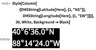 In[12]:= Style[Column[{DMSString[Latitude[Here], {1, &quot;NS&quot;}], DMSString[Longitude[Here], {1, &quot;EW&quot;}]}], 30, White, Background -> Black]