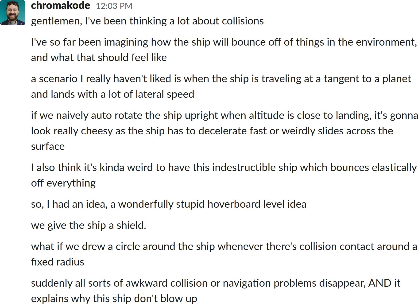 A screenshot of a Slack chat log transcript:
gentlemen, I've been thinking a lot about collisions
I've so far been imagining how the ship will bounce off of things in the environment, and what that should feel like
a scenario I really haven't liked is when the ship is traveling at a tangent to a planet and lands with a lot of lateral speed
if we naively auto rotate the ship upright when altitude is close to landing, it's gonna look really cheesy as the ship has to decelerate fast or weirdly slides across the surface
I also think it's kinda weird to have this indestructible ship which bounces elastically off everything
so, I had an idea, a wonderfully stupid hoverboard level idea
we give the ship a shield.
what if we drew a circle around the ship whenever there's collision contact around a fixed radius
suddenly all sorts of awkward collision or navigation problems disappear, AND it explains why this ship don't blow up