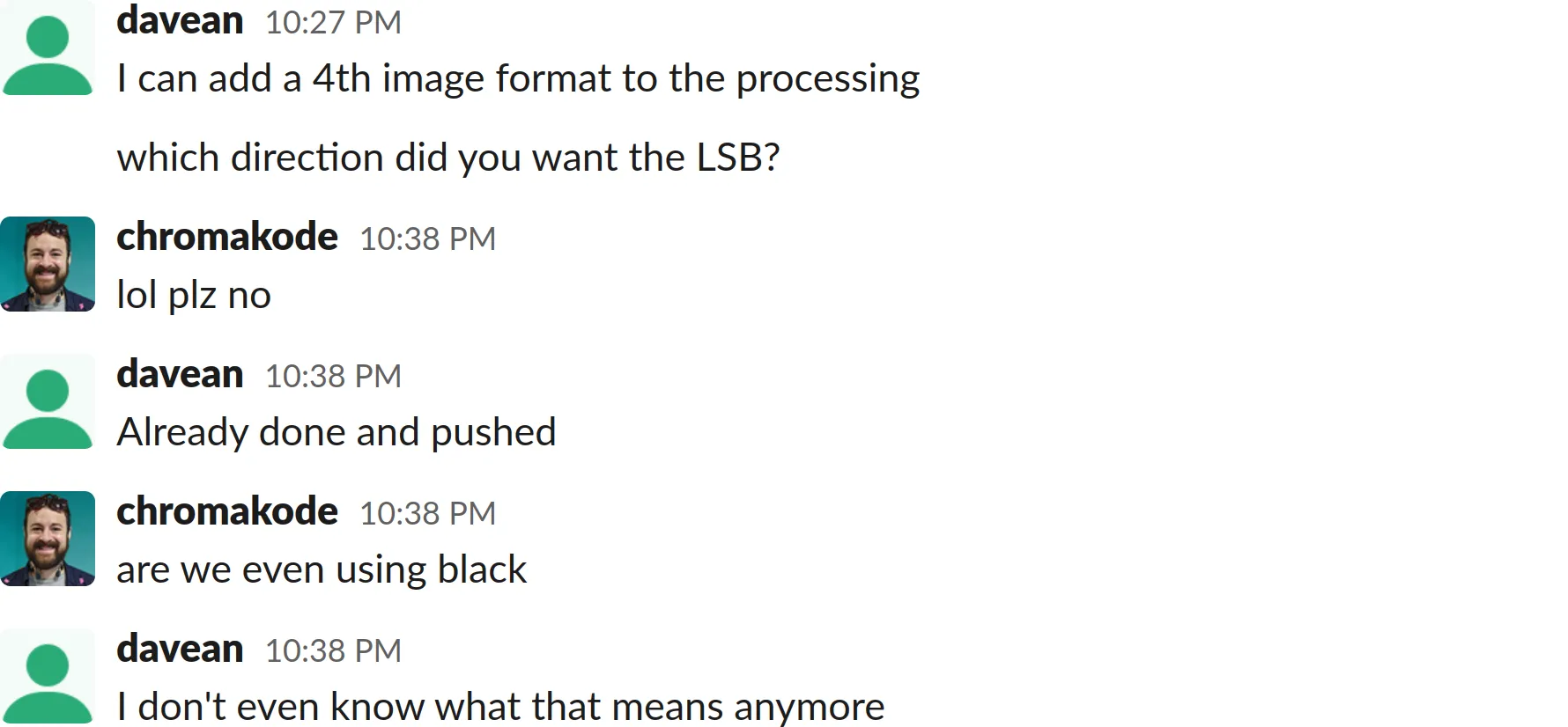 A screenshot of a Slack chat log transcript:
davean: Goddard pushed with the change, will get geoverse rebuilding, but check goddard?
We can go back to that hack ... at least on safari
funny if safari gets the bad color
I can add a 4th image format to the processing
which direction did you want the LSB?
chromakode: lol plz no
davean: Already done and pushed
chromakode: are we even using black
davean: I don't even know what that means anymore