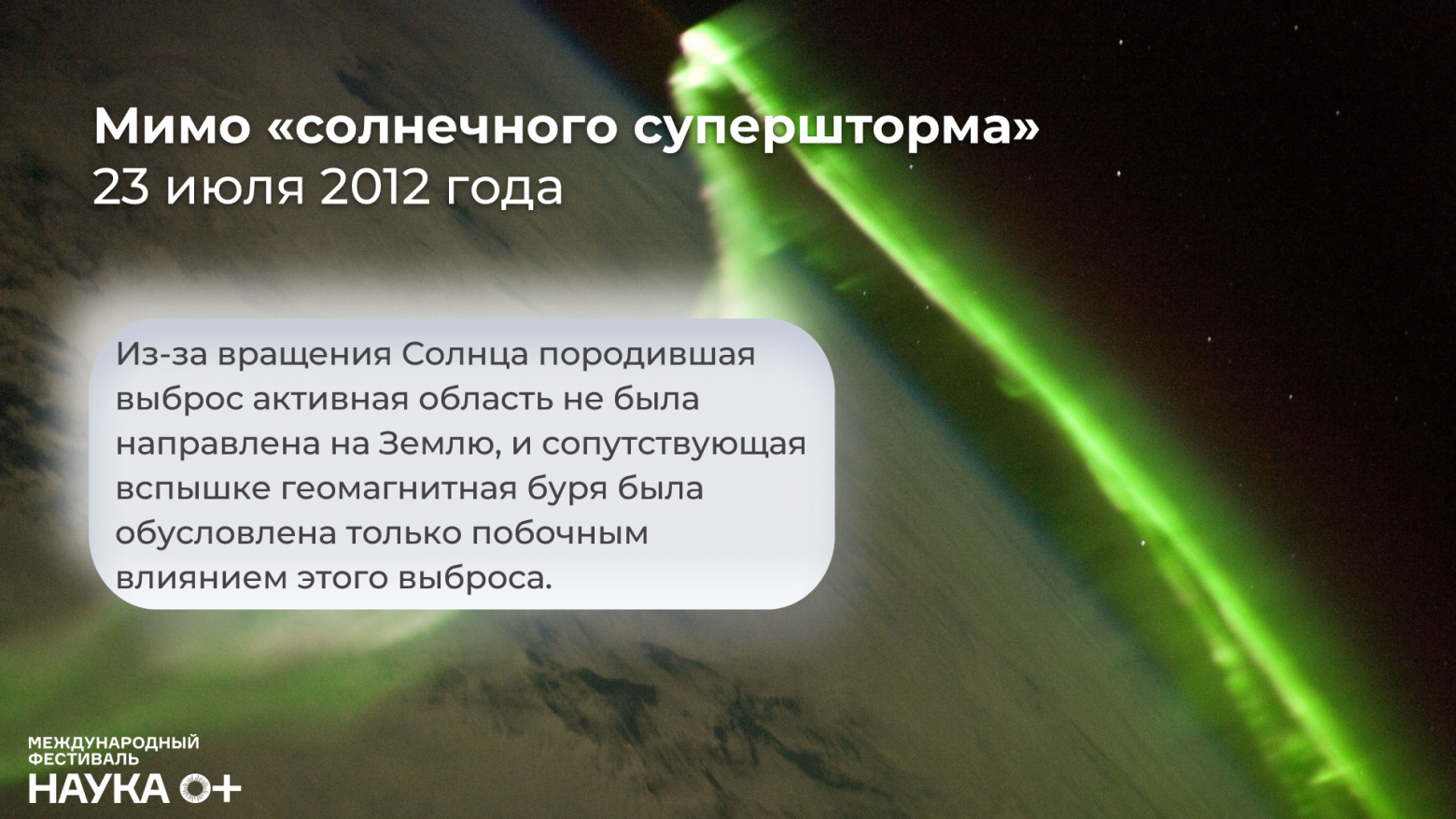 Геомагнитная буря 23 июля 2012 года. Согласно измерениям космической обсерватории НАСА STEREO-A, которая производила измерения на гелиоцентрической орбите на удалении от Земли и оказалась в районе этого выброса, его сила соответствовала магнитуде «солнечного супершторма» 1859 года – той самой Кэррингтоновской вспышки.