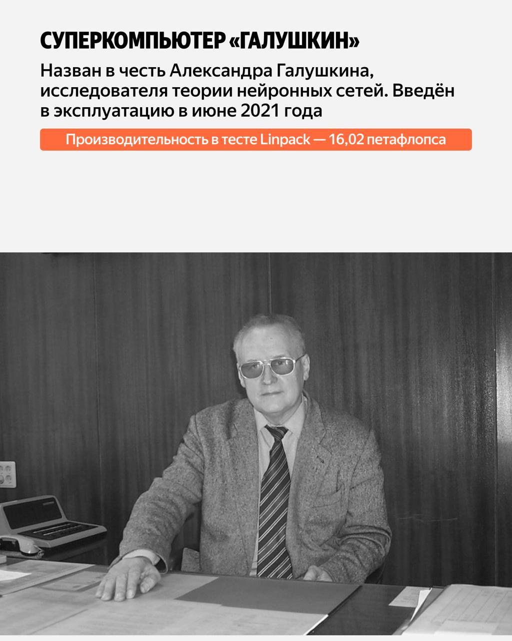 «Галушкин» назван в честь Александра Галушкина, одного из главных исследователей теории нейронных сетей. Его характеристики: 136 вычислительных узлов, мощность 16,02 петафлопса, 17 408 ядер, 1 088 GPU NVIDIA A100 80G, оперативная память 136 ТБ, энергопотребление 330 кВт. «Галушкин» назван в честь Александра Галушкина, одного из главных исследователей теории нейронных сетей. Его характеристики: 136 вычислительных узлов, мощность 16,02 петафлопса, 17 408 ядер, 1 088 GPU NVIDIA A100 80G, оперативная память 136 ТБ, энергопотребление 330 кВт.