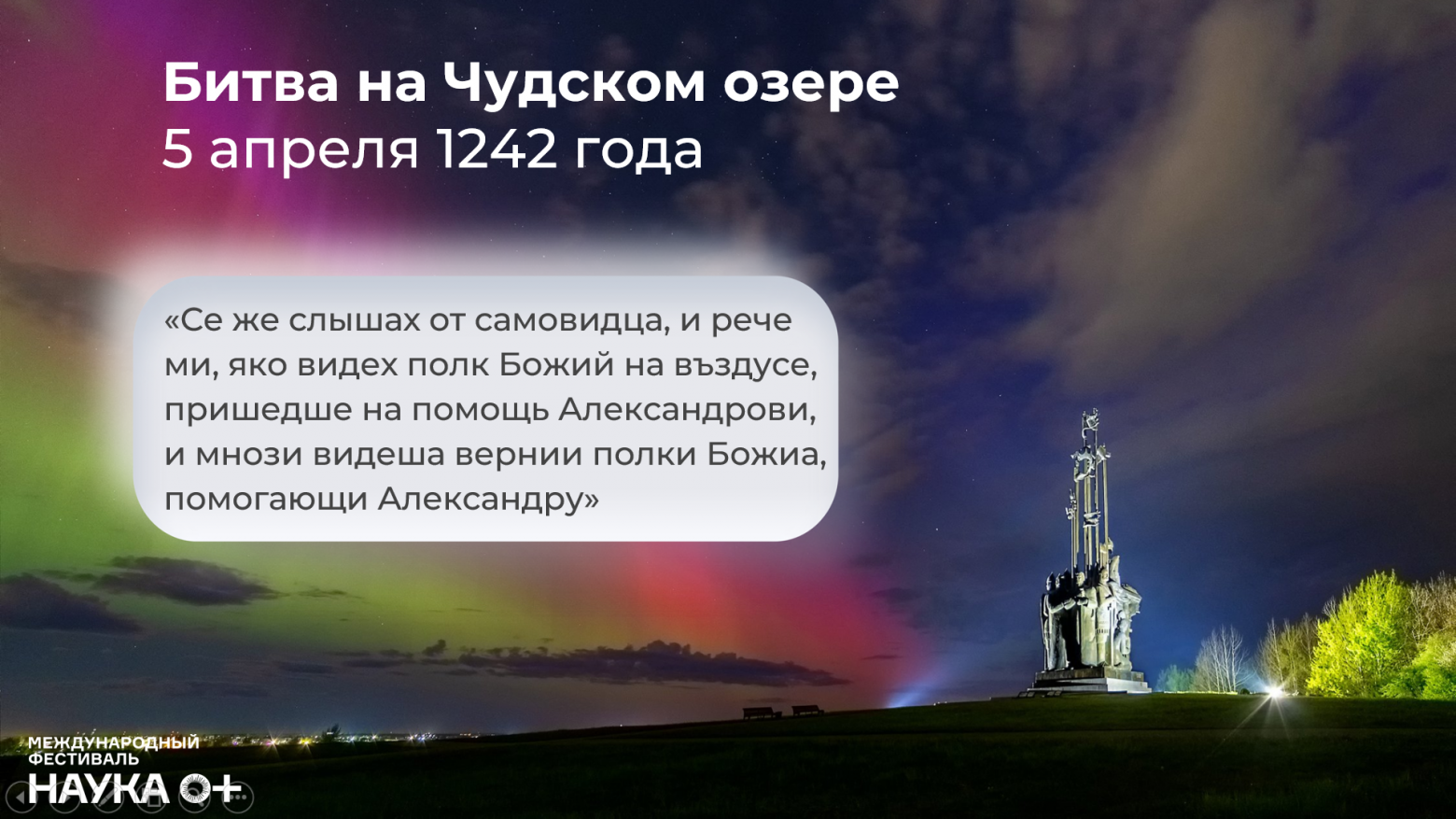 Из летописей о битве на Чудском озере (в 1242 году) известно, что русские войска видели «полк Божий на въздусе», т.е. полярное сияние, которое для того района редкостью не является, но появление его именно перед битвой было вот так истолковано. Вообще многие исторические источники, датируемые до 1600 года, в основном рассказывают нам о реакции наших предков на возникавшие тогда полярные сияния. И далеко не всегда реакция была воодушевлённой и радостной, как в этом случае. Этот пример – скорее исключение.